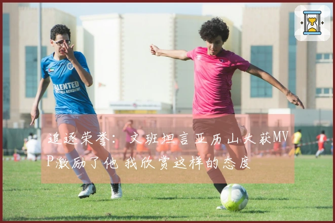追逐荣誉：文班坦言亚历山大获MVP激励了他 我欣赏这样的态度
