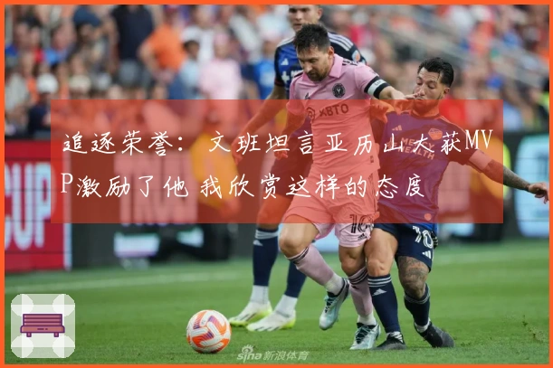 追逐荣誉：文班坦言亚历山大获MVP激励了他 我欣赏这样的态度